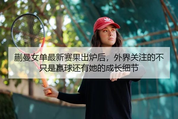 蒯曼女单最新赛果出炉后，外界关注的不只是赢球还有她的成长细节